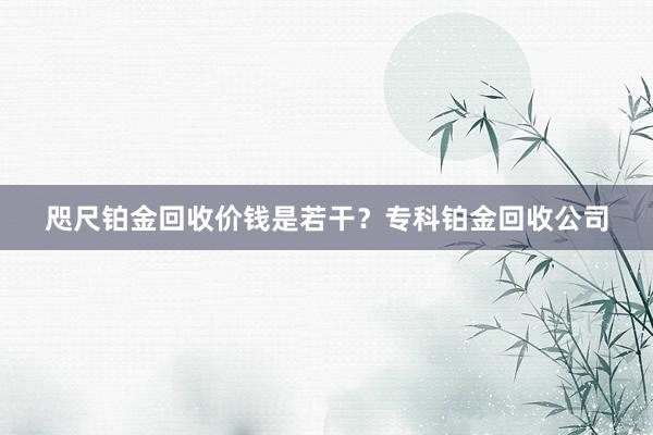 咫尺铂金回收价钱是若干？专科铂金回收公司
