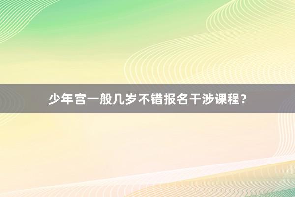 少年宫一般几岁不错报名干涉课程？